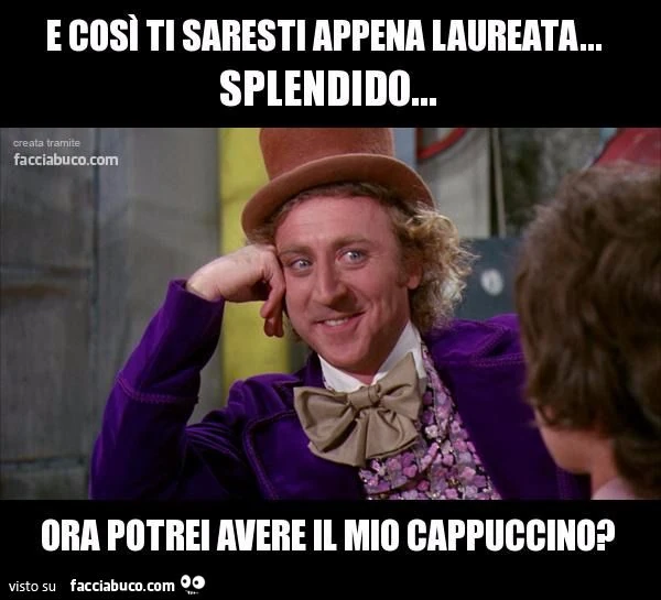 e così ti saresti appena laureta? splendido ma vorrei il mio cappuccino
