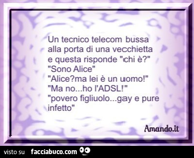 Un tecnico Telecom bussa alla porta di una vecchietta e questa risponde: chi è?. Sono Alice. Alice? Ma lei è un uomo! Ma no, ho l'ADSL! Povero figliuolo, gay e pure infetto