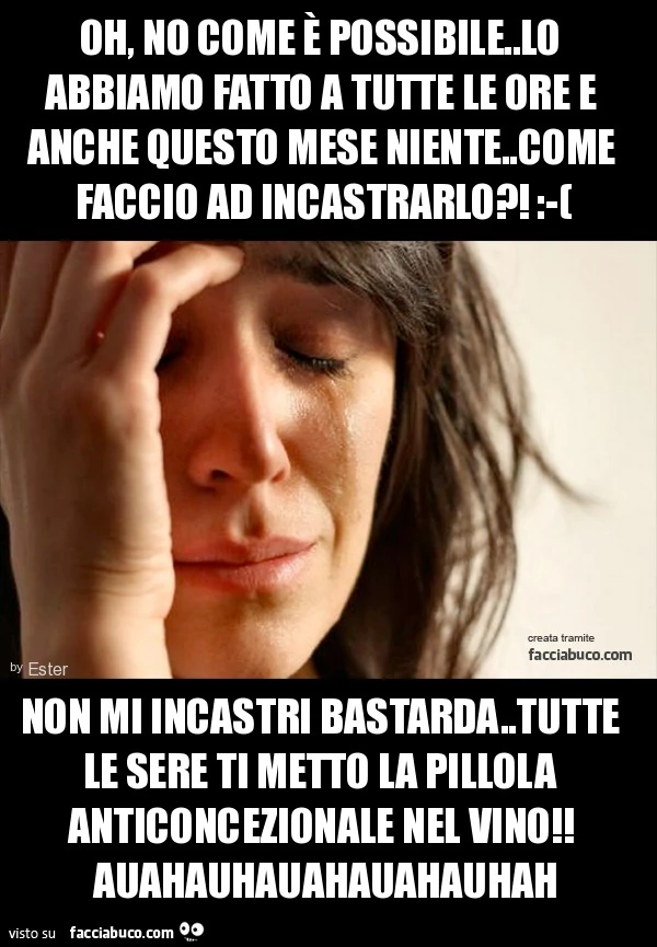 oh, no come è possibile..lo abbiamo fatto a tutte le ore e anche questo mese niente..come faccio ad incastrarlo?! :-( non mi incastri bastarda..tutte le sere ti metto la pillola anticoncezionale nel vino!! auahauhauahauahauhah