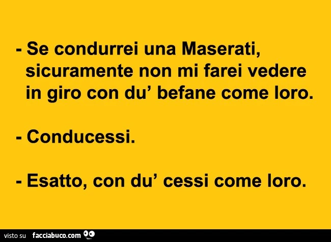 Se condurrei una Maserati sicuramente non mi farei vedere in giro con dù befane come loro. Conducessi. Esatto, con dù cessi come loro