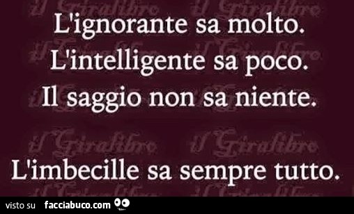 L'ignorante sa molto. L'intelligente sa poco. Il saggio non sa niente. L'imbecille sa sempre tutto
