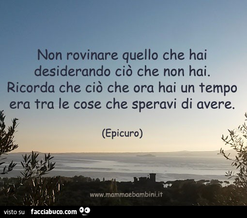 Non rovinare quello che hai desiderando ciò che non hai. Ricorda che ciò che ora hai un tempo era tra le cose che speravi di avere