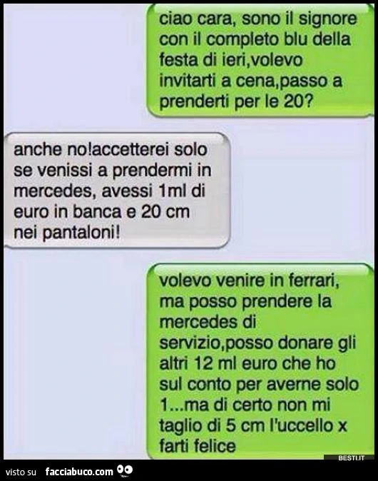 Ciao cara, sono il signore con il completo blu della festa di ieri, volevo invitarti a cena. Anche no, accetterei solo se venissi a prendermi in mercedes, avessi 1 ml di euro in banca e 20 cm nei pantaloni