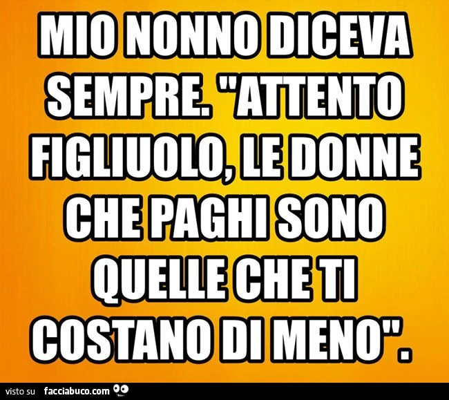 mio nonno diceva sempre attento figliuolo, le donne che paghi sono quelle che ti costano di meno