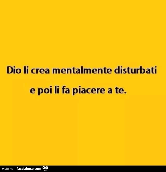 Dio li crea mentalmente disturbati e poi li fa piacere a te