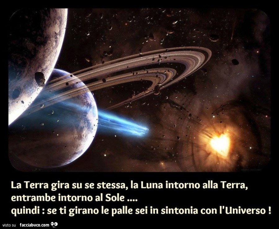 La terra gira su se stessa, la luna intorno alla terra, entrambe intorno al sole. Quindi se ti girano le palle sei in sintonia con l'Universo