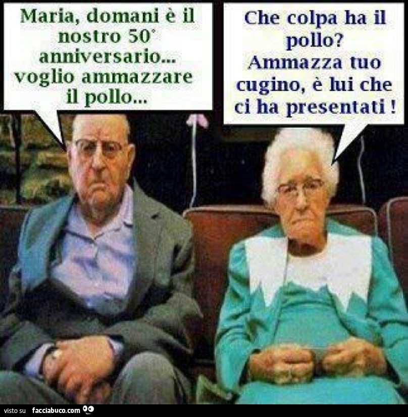Maria domani è il nostro 50' anniversario... voglio ammazzare il pollo. Che colpa ha il pollo? Ammazza tuo cugino, è lui che ci ha presentati