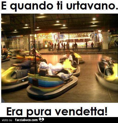 E quando ti urtanovano. Era pure vendetta