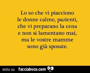Lo so che vi piacciono le donne calme, pazienti, che vi preparano la cena e non si lamentano mai, ma le vostre mamme sono già sposate