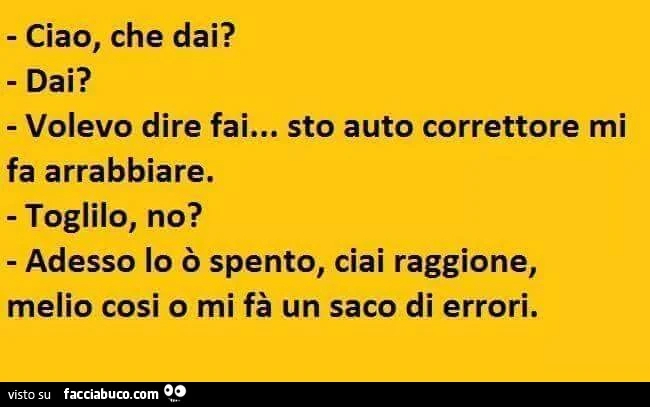 Ciao, che dai? Dai? Volevo dire fai&hellip; sto auto correttore mi fa arrabbiare. Toglilo,no? Adesso lo o spento, ciai raggione, melio così o mi fà un sacco di errori