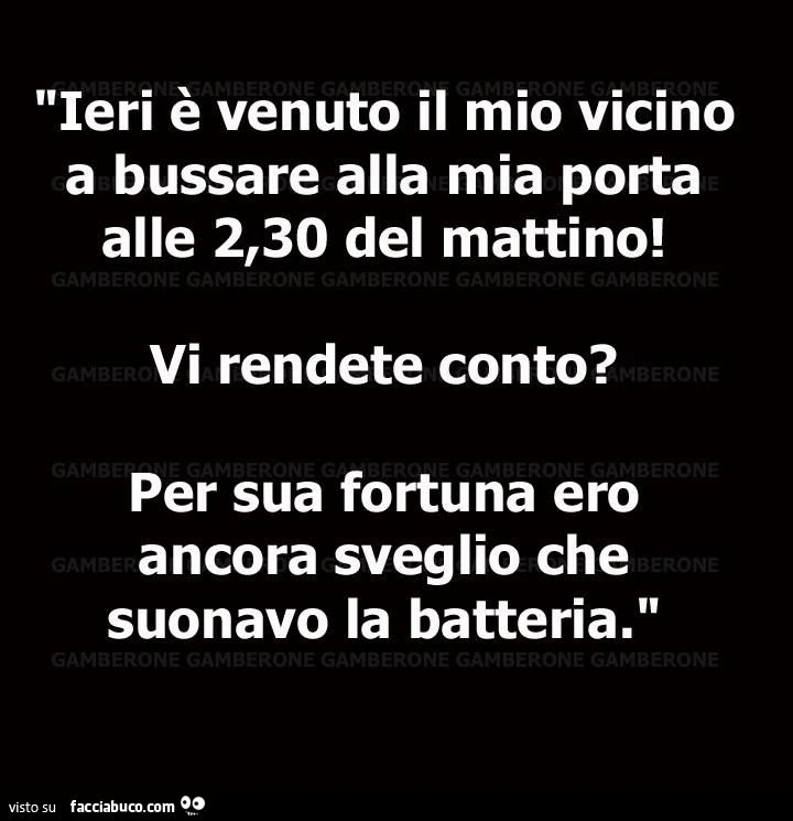 Ieri è venuto il mio vicino a bussare alla mia porta alle 2:30 del mattino! Vi rendete conto? Per sua fortuna ero ancora sveglio che suonavo la batteria