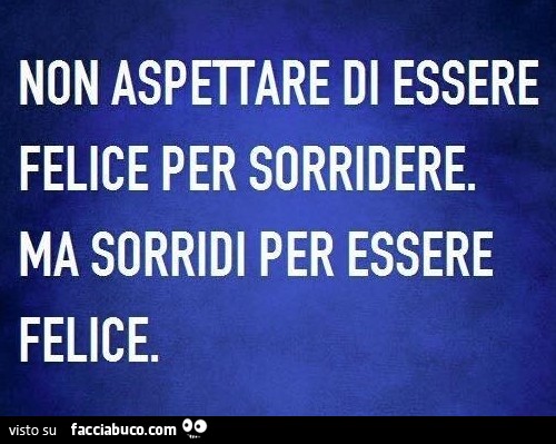 Non aspettare di essere felice per sorridere. Ma sorridi per essere felice