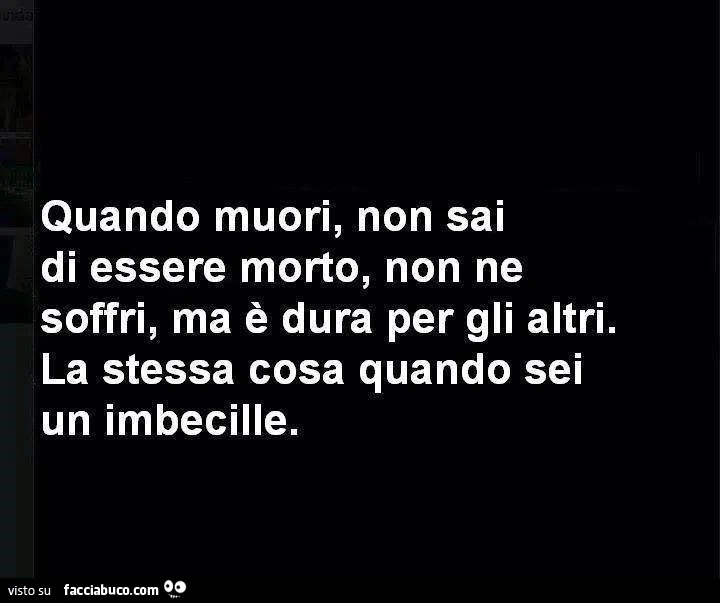 Quando muori, non sai di essere morto, non ne soffri ma è dura per gli altri. La stessa cosa quando sei un imbecille