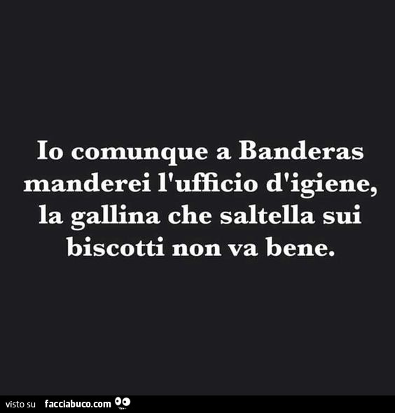 Io comunque a Banderas gli manderei l'ufficio d'igiene. La gallina che saltella sui biscotti non va bene