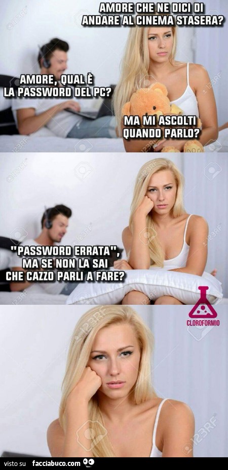 Amore che ne dici di andare al cinema stasera? Amore qual'è la password del PC? Ma mi ascolti quando parlo? Password errata, ma se non la sai che cazzo parli a fare?