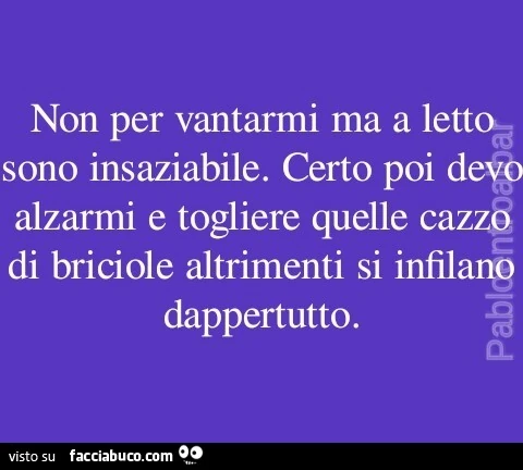 Non per vantarmi ma a letto sono insaziabile. Certo poi devo alzarmi e togliere quelle cazzo di briciole altrimenti si infilano dappertutto