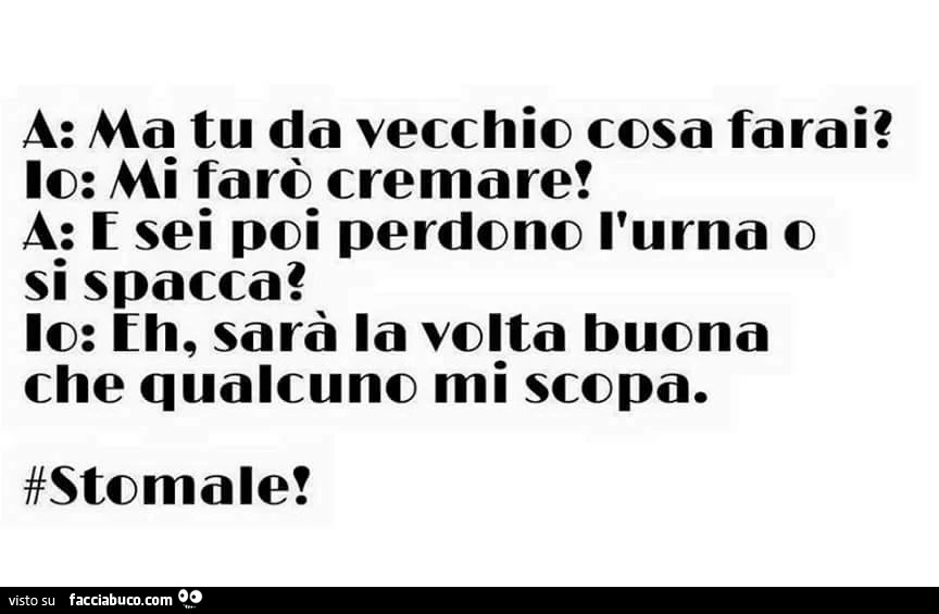 Ma tu da vecchio cosa farai? Mi farò creamere. E se poi perdono l'urna o si spacca? Eh, sarà la volta buona che qualcuno mi scopa
