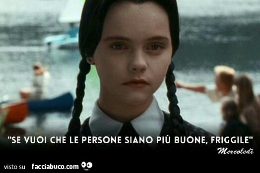Se vuoi che le persone siano più buone, friggile - Facciabuco.com