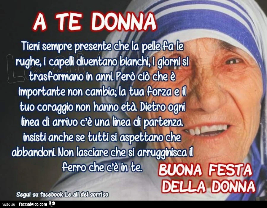 A te donna. Tieni sempre presente che la pelle fa le rughe, i capelli diventano bianchi, i giorni si trasformano in anni. Però ciò che è importante non cambia; la tua forza e il tuo coraggio non hanno età. Dietro ogni linea di arrivo c'è una linea di