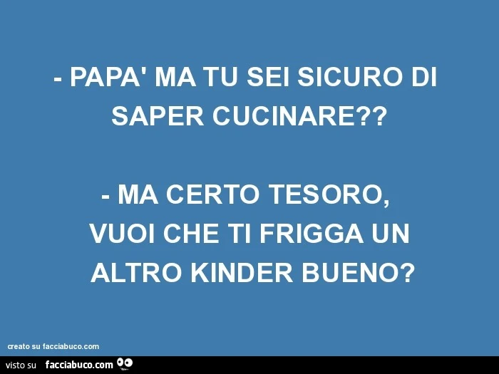 Papà ma tu sei sicuro di saper cucinare? Ma certo tesoro, vuoi che ti frigga un altro kinder bueno?