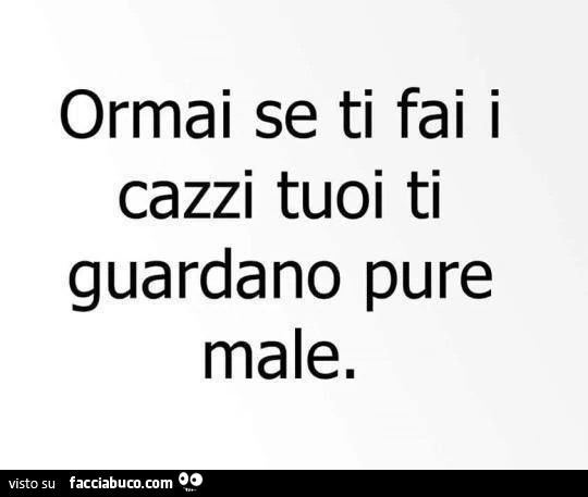 ormai se ti fai i cazzi tuoi ti guardano pure male