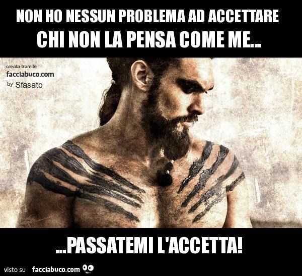 Non ho nessun problema ad accettare chi non la pensa come me… passatemi l'accetta