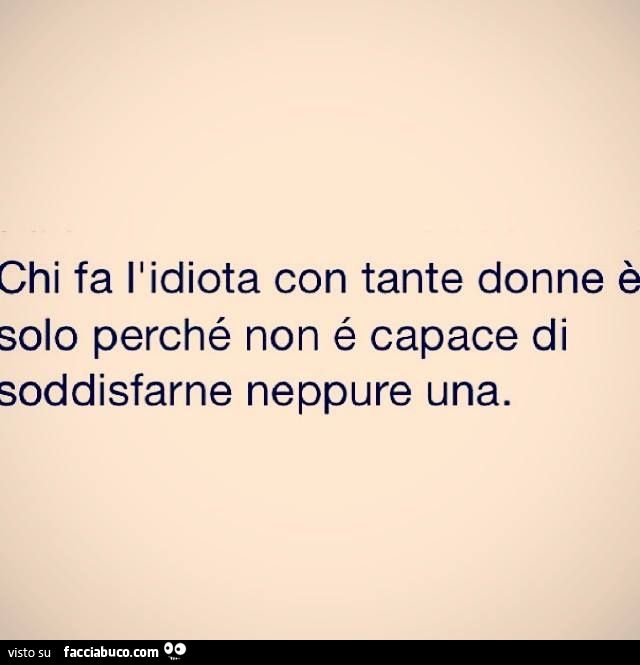 Chi fa l'idiota con tante donne è solo perchè non è capace di soddisfarne neppure una