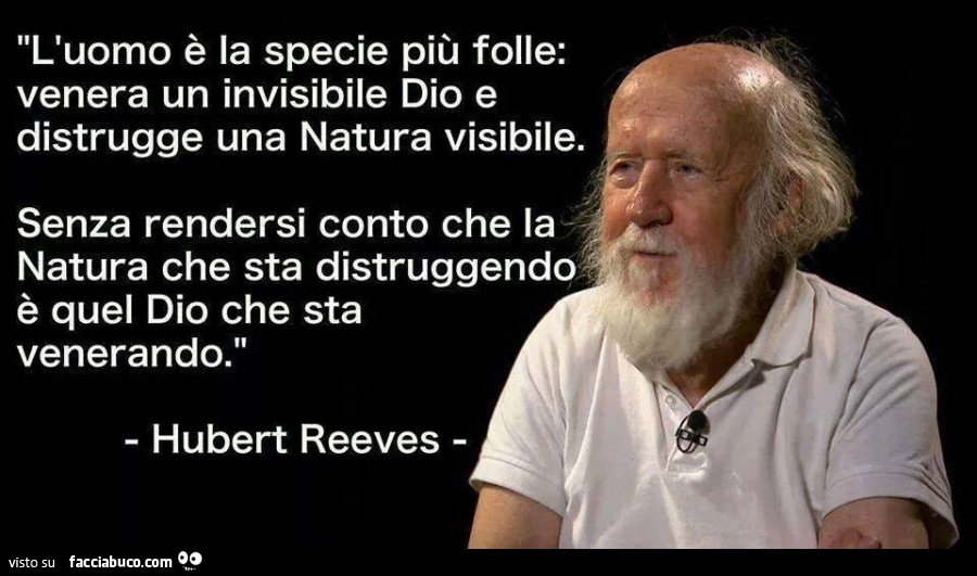 L'uomo è la specie più folle. Venera un invisibile Dio e distrugge una natura visibile. Senza rendersi conto che la natura che sta distruggendo è quel Dio che sta venerando