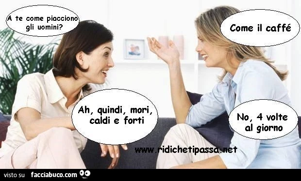 A te come piacciono gli uomini? Come il caffè. Ah, quindi mori, caldi e forti? No, 4 volte al giorno