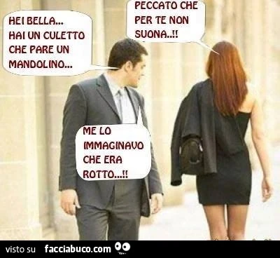 Hei bella. Hai un culetto che pare un mandolino. Peccato che per te non suona. Me lo immaginavo che era rotto