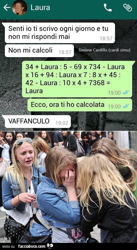 Senti io ti scrivo ogni giorno e tu non mi rispondi mai. Non mi calcoli. 34 Laura. Ecco, ora ti ho calcolata. Vaffanculo