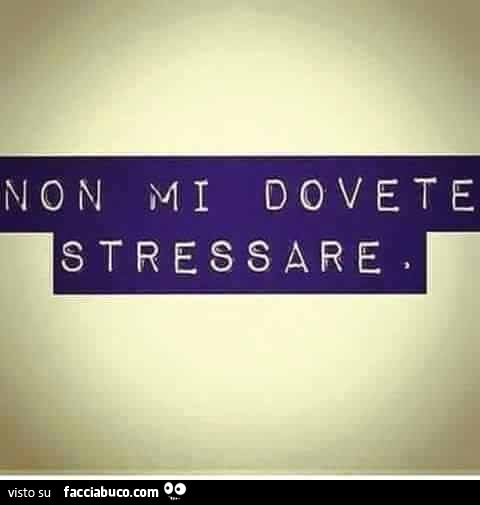 Non mi dovete stressare