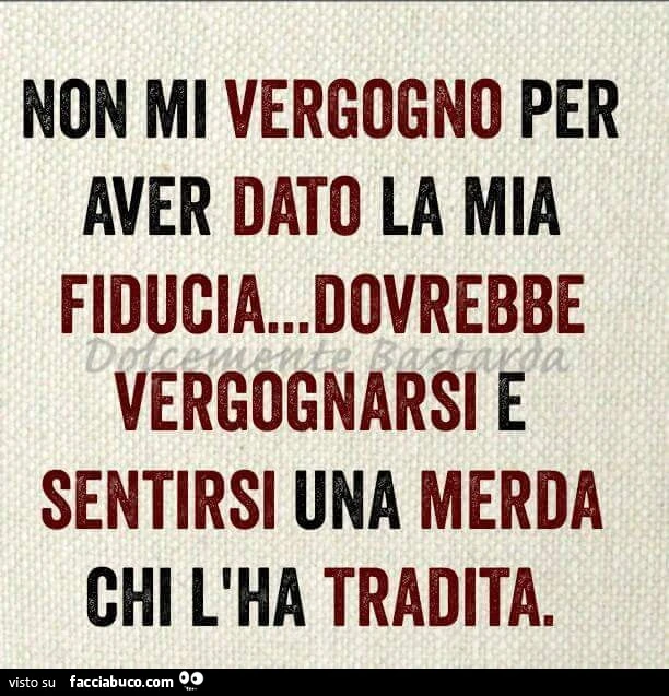 Non mi vergogno per aver dato la mia fiducia, dovrebbe vergognarsi e sentirsi una merda chi l'ha tradita