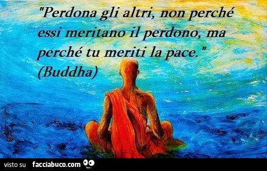 Perdona gli altri, non perchè essi meritano il perdono, ma perchè tu meriti la pace. Buddha