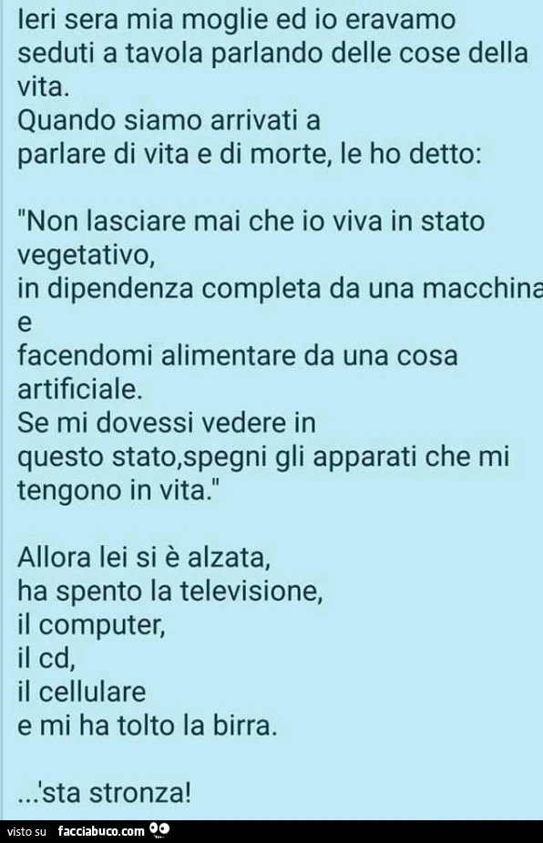 Ieri sera mia moglie ed io eravamo seduti a tavola parlando di vita e di morte. Non lasciare mai che io viva in stato vegetativo. Se mi dovessi vedere in questo stato, spegni gli apparecchi che mi ten