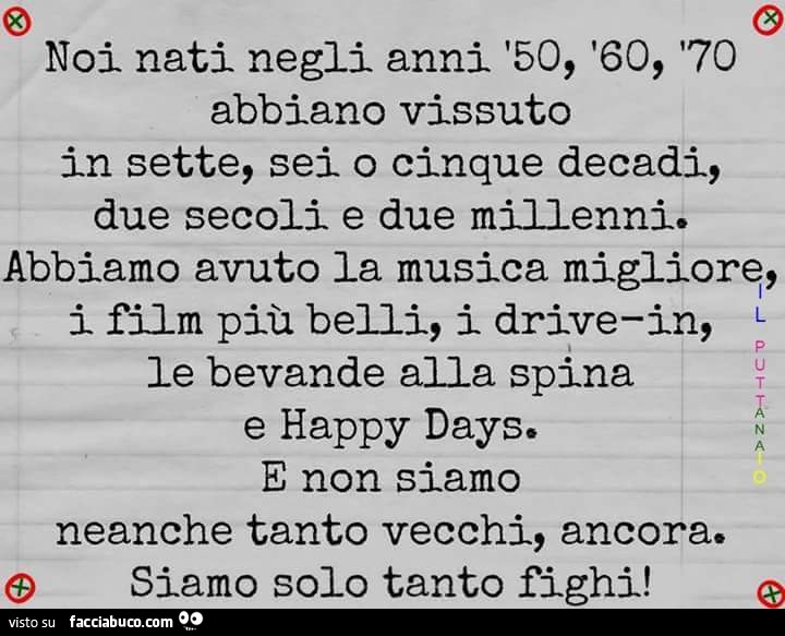 Noi nati negli anni '50, '60, '70 abbiano vissuto in sette, sei o cinque decadi, due secoli e due millenni. Abbiamo avuto la musica migliore, i film più belli, i drivein, le bevande alla spina e happy days. E non siamo neanche tanto vecchi,