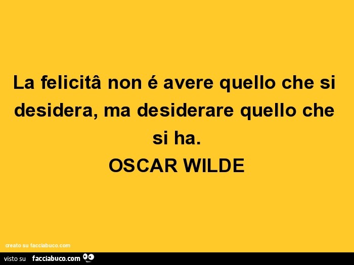 La felicità non é avere quello che si desidera, ma desiderare quello che si ha. Oscar wilde