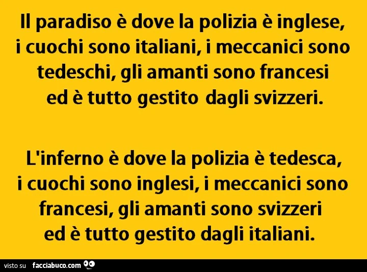 Il paradiso è dove la polizia è inglese, i cuochi sono italiani, i meccanici sono tedeschi, gli amanti sono francesi ed è tutto gestito dagli svizzeri. L'inferno è dove la polizia è tedesca, i cuochi sono inglesi, i meccanici sono francesi, gli amant