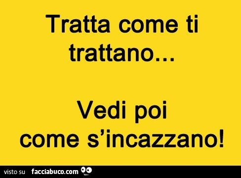 Tratta come ti trattano. Vedi poi come s'incazzano