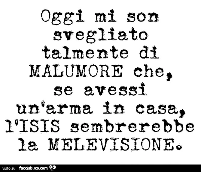 Oggi mi son svegliato talmente di malumore che se avessi un'arma in casa l'ISIS sembrerebbe la melevisione