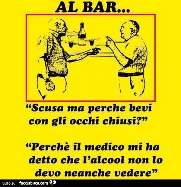 Al bar: Scusa ma perchè bevi con gli occhi chiusi? Perchè il medico mi ha detto che l'alcool non lo devo neanche vedere