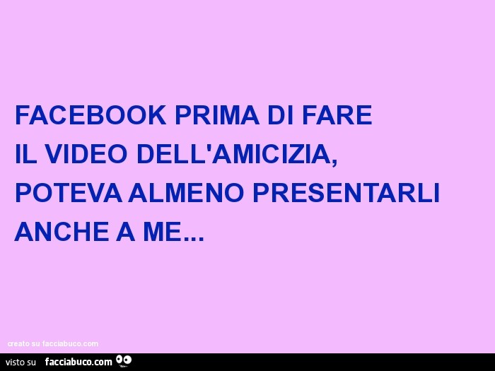 Facebook prima di fare il video dell'amicizia, poteva almeno presentarli anche a me