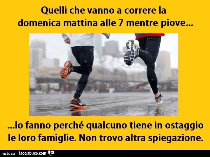 Quelli che vanno a correre la domenica mattina alle 7 mentre piove, lo fanno perchè qualcuno tiene in ostaggio le loro famiglie. Non trovo altra spiegazione