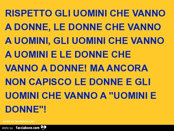 Rispetto gli uomini che vanno a donne, le donne che vanno a uomini, gli uomini che vanno a uomini e le donne che vanno a donne! Ma ancora non capisco le donne e gli uomini che vanno a "uomini e donne"