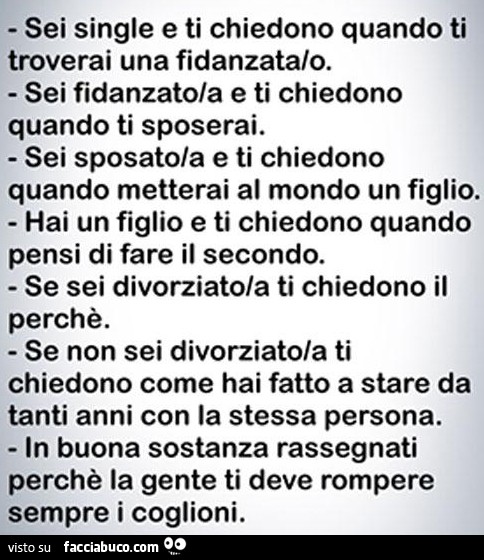 Sei single e ti chiedono quando ti troverai una fidanzata/o. Sei fidanzato/a e ti chiedono quando ti sposerai. Sei sposato/a e ti chiedono quando metterai al mondo un figlio. Hai un figlio e ti chiedono quando pensi di fare il secondo. Se sei divorziato/a