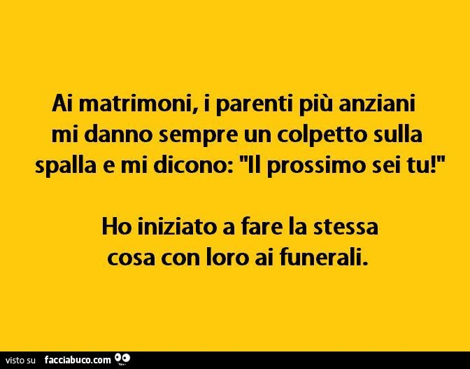 Ai matrimoni i parenti più anziani mi dicono sempre il prossimo sei tu. Ho iniziato a fare la stessa cosa con loro ai funerali