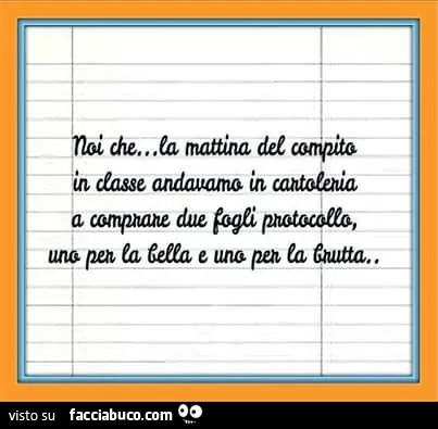 Noi che la mattina del compito in classe andavamo in cartoleria a comprare due fogli protocollo, una per la bella e una per la brutta