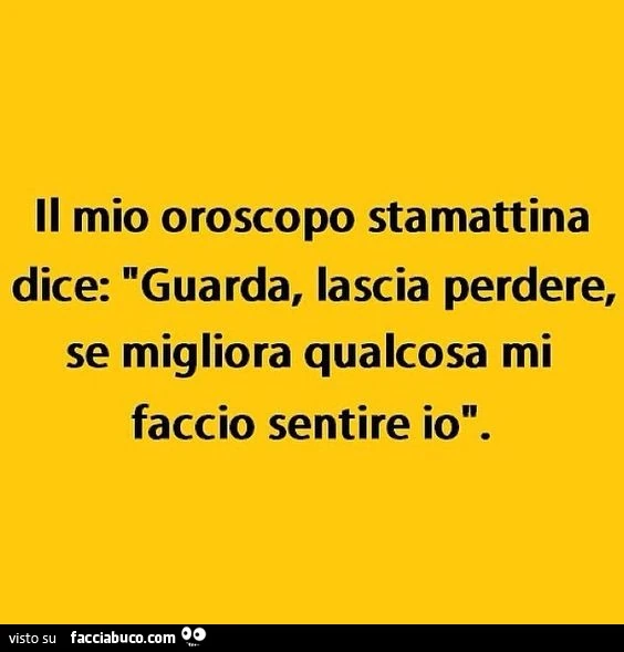 Il mio oroscopo stamattina dice "Guarda, lascia perdere, se migliora qualcosa mi faccio sentire io"