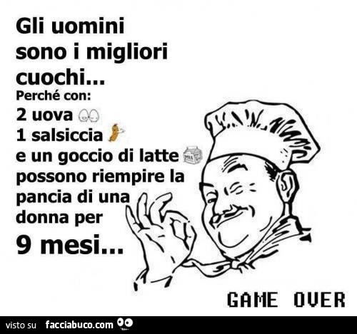 Gli uomini sono i migliori cuochi perchè con 2 uova, 1 salsiccia e un goccio di latte possono riempire la pancia di una donna per 9 mesi