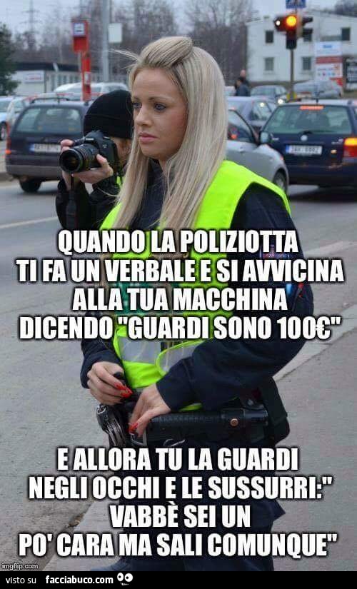 Quando la poliziotta ti fa un verbale e si avvicina alla tua macchina dicendo "Guardi sono 100€", e allora tu la guardi negli occhi e le sussurri: vabbè sei un po' cara ma sali comunque